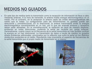 MEDIOS NO GUIADOS


En este tipo de medios tanto la transmisión como la recepción de información se lleva a cabo
mediante antenas. A la hora de transmitir, la antena irradia energía electromagnética en el
medio. Por el contrario, en la recepción la antena capta las ondas electromagnéticas del
medio que la rodea. La configuración para las transmisiones no guiadas puede ser
direccional y omnidireccional. En la direccional, la antena transmisora emite la energía
electromagnética concentrándola en un haz, por lo que las antenas emisora y receptora
deben estar alineadas. En la omnidireccional, la radiación se hace de manera dispersa,
emitiendo en todas direcciones, pudiendo la señal ser recibida por varias antenas.
Generalmente, cuanto mayor es la frecuencia de la señal transmitida es más factible confinar
la energía en un haz direccional. La transmisión de datos a través de medios no guiados
añade problemas adicionales, provocados por la reflexión que sufre la señal en los distintos
obstáculos existentes en el medio. Resultando más importante el espectro de frecuencias de
la señal transmitida que el propio medio de transmisión en sí mismo.

 