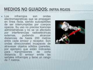 MEDIOS NO GUIADOS: INFRA ROJOS


Los
infrarrojos
son
ondas
electromagnéticas que se propagan
en línea recta, siendo susceptibles
de ser interrumpidas por cuerpos
opacos. Su uso no precisa licencias
administrativas y no se ve afectado
por interferencias radioeléctricas
externas,
pudiendo
alcanzar
distancias de hasta 200 metros
entre cada emisor y receptor, Son
ondas direccionales incapaces de
atravesar objetos sólidos (paredes,
por ejemplo) que están indicadas
para
transmisiones
de
corta
distancia. El emisor emite las
señales infrarrojas y tiene un rango
de 7 metros.

 