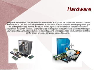 Hardware Maquinari es refereix a una peça física d’un ordinador.Aixó podria ser un disc dur, monitor, xips de memòria o CPU. La idea clau és que el tema el pots tocar. Aixó es compara amb el programari que no és tangible de cap manera. No es pot recollir o pesa. No obstant això, sense necessitat de programari, maquinari és inutil.   Exemples típics de maquinari inclouen l’equip que està utilitzan per veure aquesta pàgina, el disc dur que té aquesta pàgina emmagatzemada en ell, i el ratolí s’utilitza per fer clic en un enllaç per portar a aquesta pàgina.  