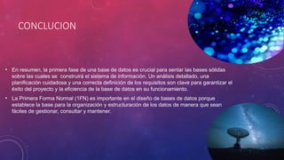 CONCLUCION
• En resumen, la primera fase de una base de datos es crucial para sentar las bases sólidas
sobre las cuales se construirá el sistema de información. Un análisis detallado, una
planificación cuidadosa y una correcta definición de los requisitos son clave para garantizar el
éxito del proyecto y la eficiencia de la base de datos en su funcionamiento.
• La Primera Forma Normal (1FN) es importante en el diseño de bases de datos porque
establece la base para la organización y estructuración de los datos de manera que sean
fáciles de gestionar, consultar y mantener.
 