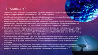 DESARROLLO
• La Primera Forma Normal (1FN) se desarrolla siguiendo una serie de pasos que implican la identificación y
corrección de problemas de estructura en una tabla de base de datos.
1. Identificación de la tabla a normalizar: Selecciona la tabla que deseas normalizar. Esto podría ser una tabla
que ya existe en tu base de datos o una tabla que estés diseñando.
2. Identificación de las dependencias multivaluadas y repetición de grupos de campos: Examina la estructura
de la tabla para identificar cualquier columna que contenga múltiples valores o que pueda repetirse. Por
ejemplo, una columna de "dirección" que contiene múltiples direcciones en una sola celda.
3. División de la tabla en entidades atómicas: Para cada conjunto de datos que esté compuesto por múltiples
valores, crea una nueva tabla dedicada a esos datos. Por ejemplo, si tienes una columna de "dirección"
con múltiples valores, crea una nueva tabla llamada "Direcciones" con una fila para cada dirección única y
una referencia a la fila correspondiente en la tabla original.
4. Agregar una clave primaria única a cada tabla: Asegúrate de que cada tabla tenga una columna que sirva
como clave primaria única para identificar cada fila de manera única. Esto podría implicar agregar una
nueva columna de ID o usar una combinación de columnas existentes para formar una clave primaria
compuesta.
5. Actualizar las relaciones y referencias entre tablas: Si has dividido una tabla original en varias tablas
nuevas, actualiza las relaciones entre las tablas mediante el uso de claves foráneas. Esto garantiza la
integridad referencial y permite que las tablas estén correctamente relacionadas entre sí.
 