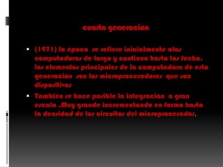 cuarta generación(1971) la época  se refiere inicialmente alas computadoras de largo y continua hasta las fecha. los elementos principales de la computadora de esta generación  son los microprocesadores  que son dispositivosTambién se hace posible la integración  a gran escala ,Muy grande incrementando en forma hasta la densidad de los circuitos del microprocesador.