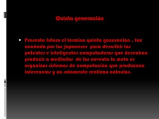 Quinta generaciónPresenta futuro el termino quinta generación , fue acuñado por los japoneses  para describir las potentes e inteligentes computadoras que deseaban producir a mediados  de los noventa la meta es organizar sistemas de computación que produzcan inferencias y no solamente realizan cálculos.