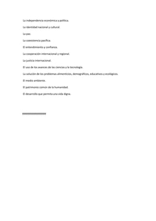 La independencia económica y política.
La identidad nacional y cultural.
La paz.
La coexistencia pacífica.
El entendimiento y confianza.
La cooperación internacional y regional.
La justicia internacional.
El uso de los avances de las ciencias y la tecnología.
La solución de los problemas alimenticios, demográficos, educativos y ecológicos.
El medio ambiente.
El patrimonio común de la humanidad.
El desarrollo que permita una vida digna.
fffffffffffffffffffffffffff
 