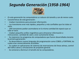 Segunda Generación (1958-1964)En esta generación las computadoras se reducen de tamaño y son de menor costo.Características de está generación:·  Usaban transistores para procesar información.·  Los transistores eran más rápidos, pequeños y más confiables que los tubos al vacío.·  200 transistores podían acomodarse en la misma cantidad de espacio que un tubo al vacío.·  Usaban pequeños anillos magnéticos para almacenar información e instrucciones. cantidad de calor y eran sumamente lentas.·  Se mejoraron los programas de computadoras que fueron desarrollados durante la primera generación.·  Se desarrollaron nuevos lenguajes de programación como COBOL y FORTRAN, los cuales eran comercialmente accesibles.·  Se usaban en aplicaciones de sistemas de reservaciones de líneas aéreas, control del tráfico aéreo y simulaciones de propósito general.·  Se comenzó a disminuir el tamaño de las computadoras.
