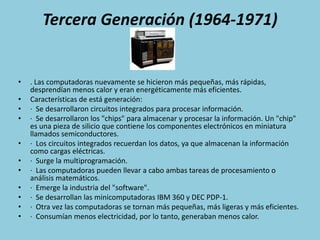 Tercera Generación (1964-1971). Las computadoras nuevamente se hicieron más pequeñas, más rápidas, desprendían menos calor y eran energéticamente más eficientes. Características de está generación:·  Se desarrollaron circuitos integrados para procesar información.·  Se desarrollaron los "chips" para almacenar y procesar la información. Un "chip" es una pieza de silicio que contiene los componentes electrónicos en miniatura llamados semiconductores.·  Los circuitos integrados recuerdan los datos, ya que almacenan la información como cargas eléctricas.·  Surge la multiprogramación.·  Las computadoras pueden llevar a cabo ambas tareas de procesamiento o análisis matemáticos.·  Emerge la industria del "software".·  Se desarrollan las minicomputadoras IBM 360 y DEC PDP-1.·  Otra vez las computadoras se tornan más pequeñas, más ligeras y más eficientes.·  Consumían menos electricidad, por lo tanto, generaban menos calor.