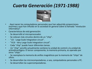Cuarta Generación (1971-1988). Aquí nacen las computadoras personales que han adquirido proporciones enormes y que han influido en la sociedad en general sobre la llamada "revolución informática".Características de está generación:·  Se desarrolló el microprocesador.·  Se colocan más circuitos dentro de un "chip".·  "LSI - Large Scale Integration circuit".·  "VLSI - Very Large Scale Integration circuit".·  Cada "chip" puede hacer diferentes tareas.·  Un "chip" sencillo actualmente contiene la unidad de control y la unidad de aritmética/lógica. El tercer componente, la memoria primaria, es operado por otros "chips".·  Se reemplaza la memoria de anillos magnéticos por la memoria de "chips" de silicio.·  Se desarrollan las microcomputadoras, o sea, computadoras personales o PC.·  Se desarrollan las supercomputadoras.