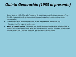 Quinta Generación (1983 al presente)Japón lanzó en 1983 el llamado "programa de la quinta generación de computadoras", con los objetivos explícitos de producir máquinas con innovaciones reales en los criterios mencionados. ·  Se desarrollan las microcomputadoras, o sea, computadoras personales o PC.·  Se desarrollan las supercomputadoras.Redes de comunicaciones: Los canales de comunicaciones que interconectan terminales y computadoras se conocen como redes de comunicaciones; todo el "hardware" que soporta las interconexiones y todo el "software" que administra la transmisión