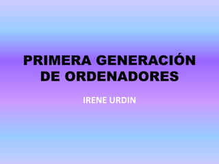 PRIMERA GENERACIÓN
DE ORDENADORES
IRENE URDIN
 