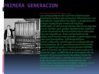 Primera generacion PRIMERA GENERACIÓN (1951 a 1958)  Las computadoras de la primera Generación emplearon bulbos para procesar informacion. Los operadores ingresaban los datos  y programas en codigos especial por medio de tarjetas perforadas. El almacenamiento interno se lograba con un tambor que giraba rápidamente, sobre el cual un dispositivo de lectura/escritura colocaba marcas magnéticas. Esas computadoras de bulbos eran mucho más grandes y generaban más calor que losmodelos  contemporáneos. Eckert y Mauchly contribuyeron al desarrollo de computadoras de la 1era Generación formando una compañía privada y construyendo UNIVAC I, que el Comité del censo utilizó para evaluar el censo de 1950. La IBM tenía el monopolio de los equipos de procesamiento de datos a base de tarjetas perforadas y estaba teniendo un gran auge en productos como rebanadores de carne, básculas para comestibles, relojes y otros artículos; sin embargo no había logrado el contrato para el Censo de 1950.  