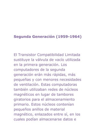 Segunda Generación (1959-1964)




El Transistor Compatibilidad Limitada
sustituye la válvula de vacío utilizada
en la primera generación. Los
computadores de la segunda
generación erán más rápidas, más
pequeñas y con menores necesidades
de ventilación. Estas computadoras
también utilizaban redes de núcleos
magnéticos en lugar de tambores
giratorios para el almacenamiento
primario. Estos núcleos contenían
pequeños anillos de material
magnético, enlazados entre sí, en los
cuales podían almacenarse datos e
 