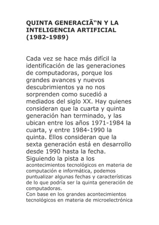 QUINTA GENERACIÃ“N Y LA
INTELIGENCIA ARTIFICIAL
(1982-1989)


Cada vez se hace más difícil la
identificación de las generaciones
de computadoras, porque los
grandes avances y nuevos
descubrimientos ya no nos
sorprenden como sucedió a
mediados del siglo XX. Hay quienes
consideran que la cuarta y quinta
generación han terminado, y las
ubican entre los años 1971-1984 la
cuarta, y entre 1984-1990 la
quinta. Ellos consideran que la
sexta generación está en desarrollo
desde 1990 hasta la fecha.
Siguiendo la pista a los
acontecimientos tecnológicos en materia de
computación e informática, podemos
puntualizar algunas fechas y características
de lo que podría ser la quinta generación de
computadoras.
Con base en los grandes acontecimientos
tecnológicos en materia de microelectrónica
 