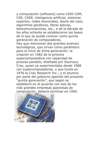 y computación (software) como CADI CAM,
CAE, CASE, inteligencia artificial, sistemas
expertos, redes neuronales, teoría del caos,
algoritmos genéticos, fibras ópticas,
telecomunicaciones, etc., a de la década de
los años ochenta se establecieron las bases
de lo que se puede conocer como quinta
generación de computadoras.
Hay que mencionar dos grandes avances
tecnológicos, que sirvan como parámetro
para el inicio de dicha generación: la
creación en 1982 de la primera
supercomputadora con capacidad de
proceso paralelo, diseñada por Seymouy
Cray, quien ya experimentaba desde 1968
con supercomputadoras, y que funda en
1976 la Cray Research Inc.; y el anuncio
por parte del gobierno japonés del proyecto
“quinta generación”, que según se
estableció en el acuerdo con seis de las
más grandes empresas japonesas de
computación, debería terminar en 1992.
 