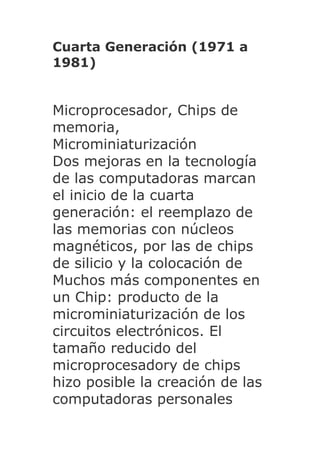 Cuarta Generación (1971 a
1981)


Microprocesador, Chips de
memoria,
Microminiaturización
Dos mejoras en la tecnología
de las computadoras marcan
el inicio de la cuarta
generación: el reemplazo de
las memorias con núcleos
magnéticos, por las de chips
de silicio y la colocación de
Muchos más componentes en
un Chip: producto de la
microminiaturización de los
circuitos electrónicos. El
tamaño reducido del
microprocesadory de chips
hizo posible la creación de las
computadoras personales
 