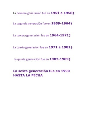 La primera generación fue en 1951 a 1958)


La segunda generación fue en 1959-1964)


La tercera generación fue en 1964-1971)


La cuarta generación fue en 1971 a 1981)


La quinta generación fue en 1982-1989)


La sexta generación fue en 1990
HASTA LA FECHA
 