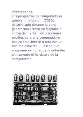 instrucciones.
Los programas de computadoras
también mejoraron. COBOL
desarrollado durante la 1era
generación estaba ya disponible
comercialmente. Los programas
escritos para una computadora
podían transferirse a otra con un
mínimo esfuerzo. El escribir un
programa ya no requería entender
plenamente el hardware de la
computación.
 