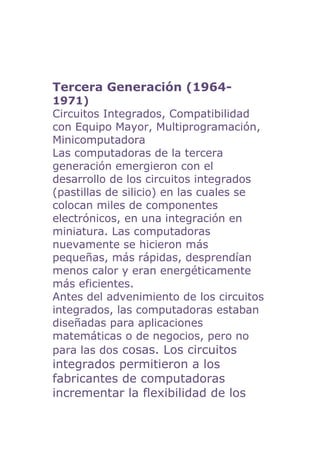 Tercera Generación (1964-
1971)
Circuitos Integrados, Compatibilidad
con Equipo Mayor, Multiprogramación,
Minicomputadora
Las computadoras de la tercera
generación emergieron con el
desarrollo de los circuitos integrados
(pastillas de silicio) en las cuales se
colocan miles de componentes
electrónicos, en una integración en
miniatura. Las computadoras
nuevamente se hicieron más
pequeñas, más rápidas, desprendían
menos calor y eran energéticamente
más eficientes.
Antes del advenimiento de los circuitos
integrados, las computadoras estaban
diseñadas para aplicaciones
matemáticas o de negocios, pero no
para las dos cosas. Los circuitos
integrados permitieron a los
fabricantes de computadoras
incrementar la flexibilidad de los
 