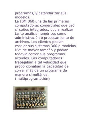 programas, y estandarizar sus
modelos.
La IBM 360 una de las primeras
computadoras comerciales que usó
circuitos integrados, podía realizar
tanto análisis numéricos como
administración ó procesamiento de
archivos. Los clientes podían
escalar sus sistemas 360 a modelos
IBM de mayor tamaño y podían
todavía correr sus programas
actuales. Las computadoras
trabajaban a tal velocidad que
proporcionaban la capacidad de
correr más de un programa de
manera simultánea
(multiprogramación)
 