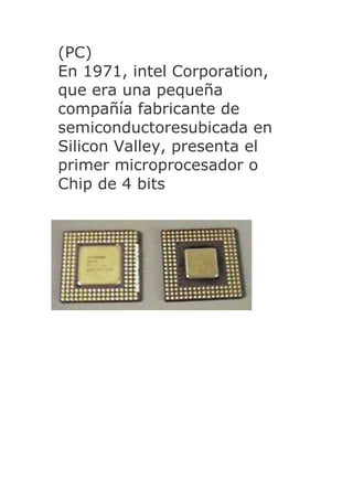 (PC)
En 1971, intel Corporation,
que era una pequeña
compañía fabricante de
semiconductoresubicada en
Silicon Valley, presenta el
primer microprocesador o
Chip de 4 bits
 