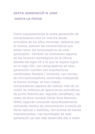 SEXTA GENERACIÃ“N 1990
HASTA LA FECHA




Como supuestamente la sexta generación de
computadoras está en marcha desde
principios de los años noventas, debemos por
lo menos, esbozar las características que
deben tener las computadoras de esta
generación. También se mencionan algunos
de los avances tecnológicos de la última
década del siglo XX y lo que se espera lograr
en el siglo XXI. Las computadoras de esta
generación cuentan con arquitecturas
combinadas Paralelo / Vectorial, con cientos
de microprocesadores vectoriales trabajando
al mismo tiempo; se han creado
computadoras capaces de realizar más de un
millón de millones de operaciones aritméticas
de punto flotante por segundo (teraflops); las
redes de área mundial (Wide Area Network,
WAN) seguirán creciendo desorbitadamente
utilizando medios de comunicación a través de
fibras ópticas y satélites, con anchos de banda
impresionantes. Las tecnologías de esta
generación ya han sido desarrolla das o están
 