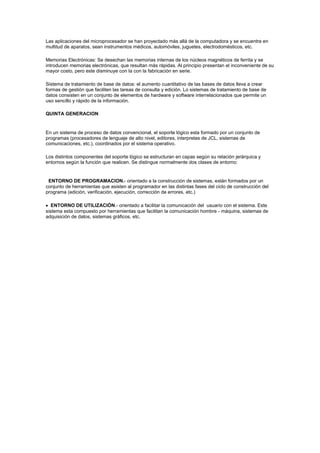 Las aplicaciones del microprocesador se han proyectado más allá de la computadora y se encuentra en
multitud de aparatos, sean instrumentos médicos, automóviles, juguetes, electrodomésticos, etc.

Memorias Electrónicas: Se desechan las memorias internas de los núcleos magnéticos de ferrita y se
introducen memorias electrónicas, que resultan más rápidas. Al principio presentan el inconveniente de su
mayor costo, pero este disminuye con la con la fabricación en serie.

Sistema de tratamiento de base de datos: el aumento cuantitativo de las bases de datos lleva a crear
formas de gestión que faciliten las tareas de consulta y edición. Lo sistemas de tratamiento de base de
datos consisten en un conjunto de elementos de hardware y software interrelacionados que permite un
uso sencillo y rápido de la información.

QUINTA GENERACION


En un sistema de proceso de datos convencional, el soporte lógico esta formado por un conjunto de
programas (procesadores de lenguaje de alto nivel, editores, interpretes de JCL, sistemas de
comunicaciones, etc.), coordinados por el sistema operativo.

Los distintos componentes del soporte lógico se estructuran en capas según su relación jerárquica y
entornos según la función que realicen. Se distingue normalmente dos clases de entorno:


 ENTORNO DE PROGRAMACION.- orientado a la construcción de sistemas, están formados por un
conjunto de herramientas que asisten al programador en las distintas fases del ciclo de construcción del
programa (edición, verificación, ejecución, corrección de errores, etc.)

   ENTORNO DE UTILIZACIÓN.- orientado a facilitar la comunicación del usuario con el sistema. Este
sistema esta compuesto por herramientas que facilitan la comunicación hombre - máquina, sistemas de
adquisición de datos, sistemas gráficos, etc.
 
