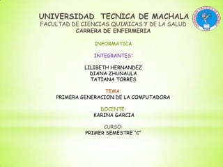 UNIVERSIDAD TECNICA DE MACHALA
FACULTAD DE CIENCIAS QUIMICAS Y DE LA SALUD
CARRERA DE ENFERMERIA
INFORMATICA
INTEGRANTES:
LILIBETH HERNANDEZ
DIANA ZHUNAULA
TATIANA TORRES
TEMA:
PRIMERA GENERACION DE LA COMPUTADORA
DOCENTE:
KARINA GARCIA
CURSO:
PRIMER SEMESTRE “C”

 