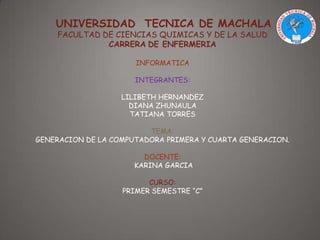 UNIVERSIDAD TECNICA DE MACHALA
FACULTAD DE CIENCIAS QUIMICAS Y DE LA SALUD
CARRERA DE ENFERMERIA
INFORMATICA
INTEGRANTES:
LILIBETH HERNANDEZ
DIANA ZHUNAULA
TATIANA TORRES
TEMA:
GENERACION DE LA COMPUTADORA PRIMERA Y CUARTA GENERACION.
DOCENTE:
KARINA GARCIA
CURSO:
PRIMER SEMESTRE “C”

 