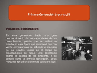 GENERACIONES DE LAS
Primera Generación
COMPUTADORAS (1951-1958)
PRIMERA GENERACION
En esta generación había una gran
desconocimiento de las capacidades de las
computadoras, puesto que se realizó un
estudio en esta época que determinó que con
veinte computadoras se saturaría el mercado
de los Estados Unidos en el campo de
procesamiento de datos. Esta generación
abarco la década de los cincuenta. Y se
conoce como la primera generación. Estas
máquinas tenían las siguientes características:

 