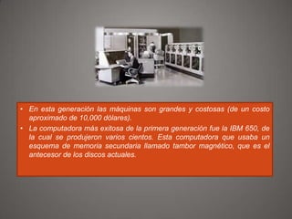 • En esta generación las máquinas son grandes y costosas (de un costo
aproximado de 10,000 dólares).
• La computadora más exitosa de la primera generación fue la IBM 650, de
la cual se produjeron varios cientos. Esta computadora que usaba un
esquema de memoria secundaria llamado tambor magnético, que es el
antecesor de los discos actuales.

 
