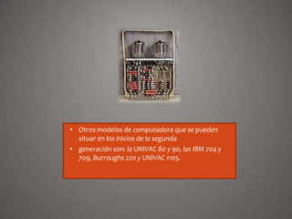 • Otros modelos de computadora que se pueden
situar en los inicios de la segunda
• generación son: la UNIVAC 80 y 90, las IBM 704 y
709, Burroughs 220 y UNIVAC 1105.

 