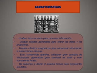 CARACTERISTICAS

• · Usaban tubos al vacío para procesar información.
• · Usaban tarjetas perforadas para entrar los datos y los
programas.
• · Usaban cilindros magnéticos para almacenar información
e instrucciones internas.
• · Eran sumamente grandes, utilizaban gran cantidad de
electricidad, generaban gran cantidad de calor y eran
sumamente lentas.
• · Se comenzó a utilizar el sistema binario para representar
los datos.

 