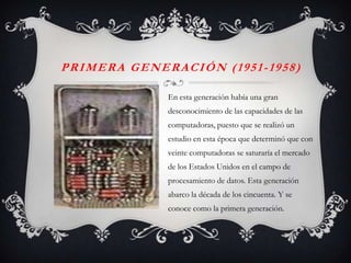 PRIMERA GENERACIÓN (1951-1958)

             En esta generación había una gran
             desconocimiento de las capacidades de las
             computadoras, puesto que se realizó un
             estudio en esta época que determinó que con
             veinte computadoras se saturaría el mercado
             de los Estados Unidos en el campo de
             procesamiento de datos. Esta generación
             abarco la década de los cincuenta. Y se
             conoce como la primera generación.
 