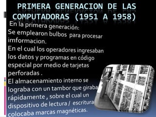   PRIMERA GENERACION DE LAS COMPUTADORAS (1951 A 1958)  En la primera generación:                  Se emplearon bulbos  para procesar imformacion.                                                                                                              En el cual los operadores ingresaban  los datos y programas en código especial por medio de tarjetas perforadas .                                                                                                                                       El almacenamiento interno se lograba con un tambor que giraba rápidamente , sobre el cual un dispositivo de lectura /  escritura colocaba marcas magnéticas.  