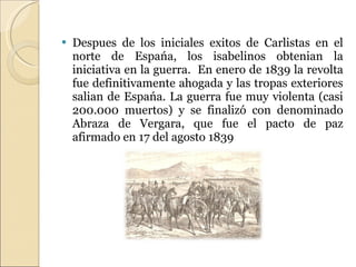 Despues de los iniciales exitos de Carlistas en el norte de Espańa, los isabelinos obtenian la iniciativa en la guerra.  En enero de 1839 la revolta fue definitivamente ahogada y las tropas exteriores salian de Espańa. La guerra fue muy violenta (casi 200.000 muertos) y se finalizó con denominado Abraza de Vergara, que fue el pacto de paz afirmado en 17 del agosto 1839 