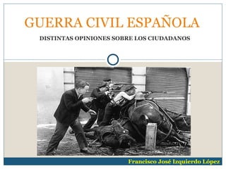 GUERRA CIVIL ESPAÑOLA
 DISTINTAS OPINIONES SOBRE LOS CIUDADANOS




                        Francisco José Izquierdo López
 
