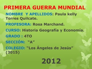 PRIMERA GUERRA MUNDIAL
NOMBRE Y APELLIDOS: Paula kelly
Torres Quilcate.
PROFESORA: Rosa Marchand.
CURSO: Historia Geografía y Economía.
GRADO : 4TO
SECCIÓN: “A”
COLEGIO: “Los Ángeles de Jesús”
(3015)

                2012
 