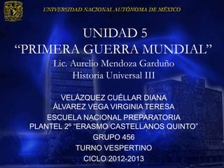 UNIDAD 5
“PRIMERA GUERRA MUNDIAL”
      Lic. Aurelio Mendoza Garduño
           Historia Universal III

        VELÁZQUEZ CUÉLLAR DIANA
      ÁLVAREZ VEGA VIRGINIA TERESA
     ESCUELA NACIONAL PREPARATORIA
 PLANTEL 2º “ERASMO CASTELLANOS QUINTO”
                 GRUPO 456
             TURNO VESPERTINO
               CICLO 2012-2013
                  LOS ALIADOS 456
 