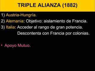 TRIPLE ALIANZA (1882)
1) Austria-Hungría.
2) Alemania: Objetivo: aislamiento de Francia.
3) Italia: Acceder al rango de gran potencia.
Descontenta con Francia por colonias.
• Apoyo Mutuo.
 