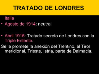 TRATADO DE LONDRES
Italia
• Agosto de 1914: neutral
• Abril 1915: Tratado secreto de Londres con la
Triple Entente.
Se le promete la anexión del Trentino, el Tirol
meridional, Trieste, Istria, parte de Dalmacia.
 