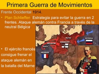Primera Guerra de Movimientos
Frente Occidental 1914.
• Plan Schlieffen: Estrategia para evitar la guerra en 2
frentes. Ataque alemán contra Francia a través de la
neutral Bélgica.
• El ejército francés
consigue frenar el
ataque alemán en
la batalla del Marne.
 