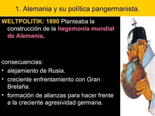 1. Alemania y su política pangermanista.
WELTPOLITIK: 1890 Planteaba la
construcción de la hegemonía mundial
de Alemania.
consecuencias:
• alejamiento de Rusia.
• creciente enfrentamiento con Gran
Bretaña.
• formación de alianzas para hacer frente
a la creciente agresividad germana.
 