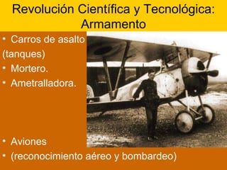 Revolución Científica y Tecnológica:
Armamento
• Carros de asalto
(tanques)
• Mortero.
• Ametralladora.
• Aviones
• (reconocimiento aéreo y bombardeo)
 