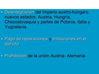 • DesintegraciónDesintegración del Imperio austro-húngaro.
nuevos estados: Austria, Hungría,
Checoslovaquia y partes de Polonia, Italia y
Yugoslavia.
• Pago de reparacionesPago de reparaciones y limitaciones en ellimitaciones en el
ejércitoejército.
• ProhibiciónProhibición de la unión Austria- Alemania
 