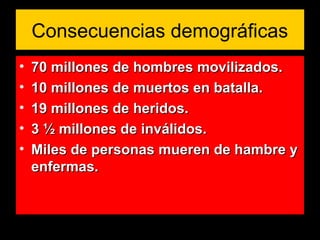 Consecuencias demográficas
• 70 millones de hombres movilizados.70 millones de hombres movilizados.
• 10 millones de muertos en batalla.10 millones de muertos en batalla.
• 19 millones de heridos.19 millones de heridos.
• 3 ½ millones de inválidos.3 ½ millones de inválidos.
• Miles de personas mueren de hambre yMiles de personas mueren de hambre y
enfermas.enfermas.
 
