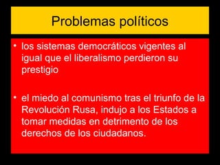 Problemas políticos
• los sistemas democráticos vigentes al
igual que el liberalismo perdieron su
prestigio
• el miedo al comunismo tras el triunfo de la
Revolución Rusa, indujo a los Estados a
tomar medidas en detrimento de los
derechos de los ciudadanos.
 