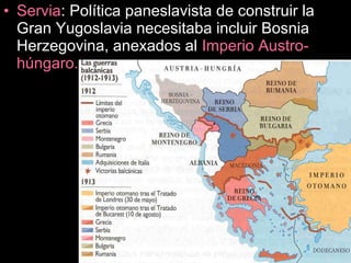 • Servia: Política paneslavista de construir la
Gran Yugoslavia necesitaba incluir Bosnia
Herzegovina, anexados al Imperio Austro-
húngaro.
 