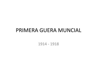 PRIMERA GUERA MUNCIAL 
1914 - 1918 
 