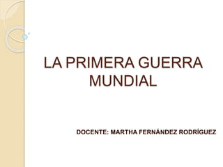 LA PRIMERA GUERRA 
MUNDIAL 
DOCENTE: MARTHA FERNÁNDEZ RODRÍGUEZ 
 