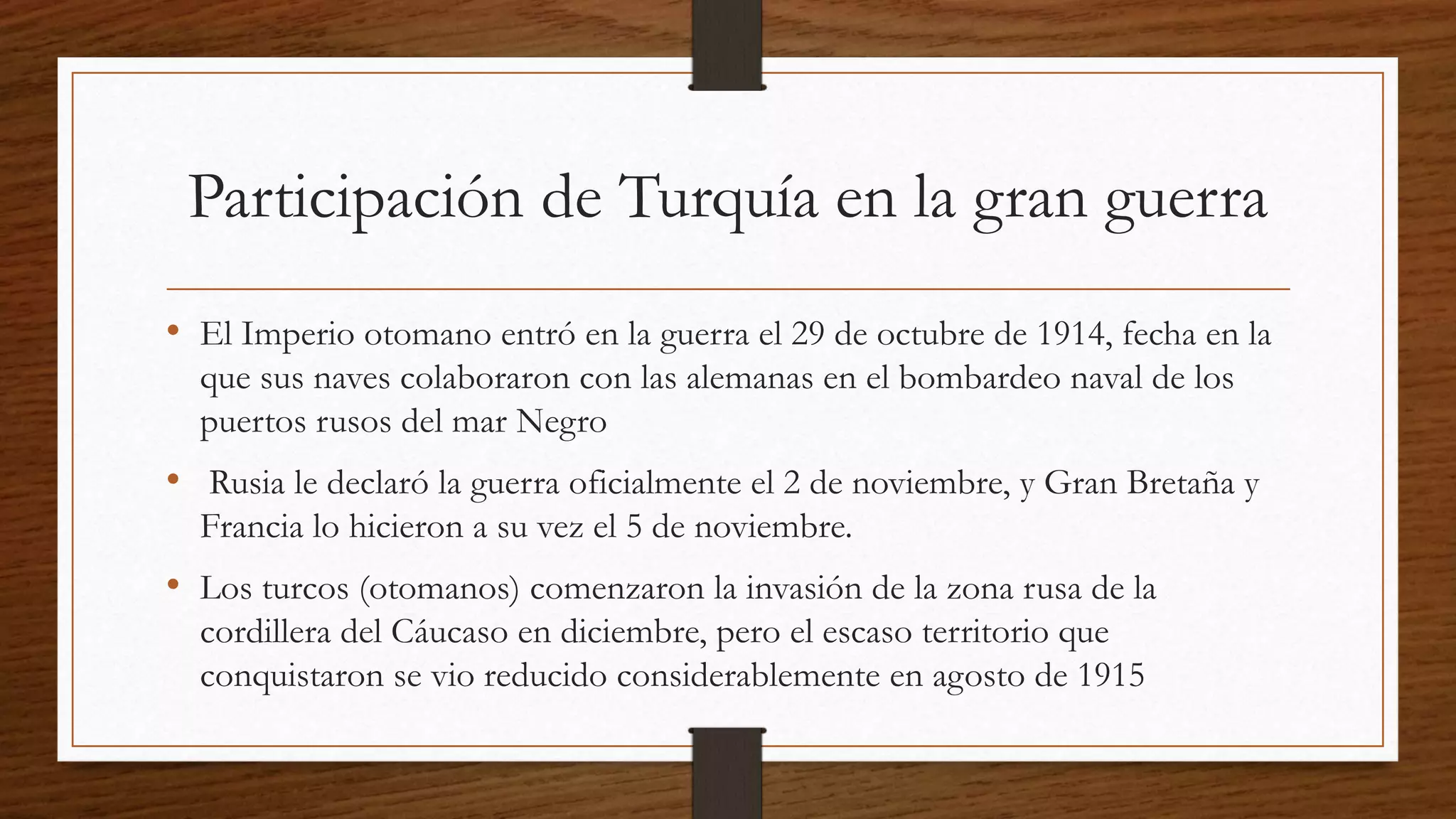 Participación de Turquía en la gran guerra
• El Imperio otomano entró en la guerra el 29 de octubre de 1914, fecha en la
que sus naves colaboraron con las alemanas en el bombardeo naval de los
puertos rusos del mar Negro
• Rusia le declaró la guerra oficialmente el 2 de noviembre, y Gran Bretaña y
Francia lo hicieron a su vez el 5 de noviembre.
• Los turcos (otomanos) comenzaron la invasión de la zona rusa de la
cordillera del Cáucaso en diciembre, pero el escaso territorio que
conquistaron se vio reducido considerablemente en agosto de 1915
 