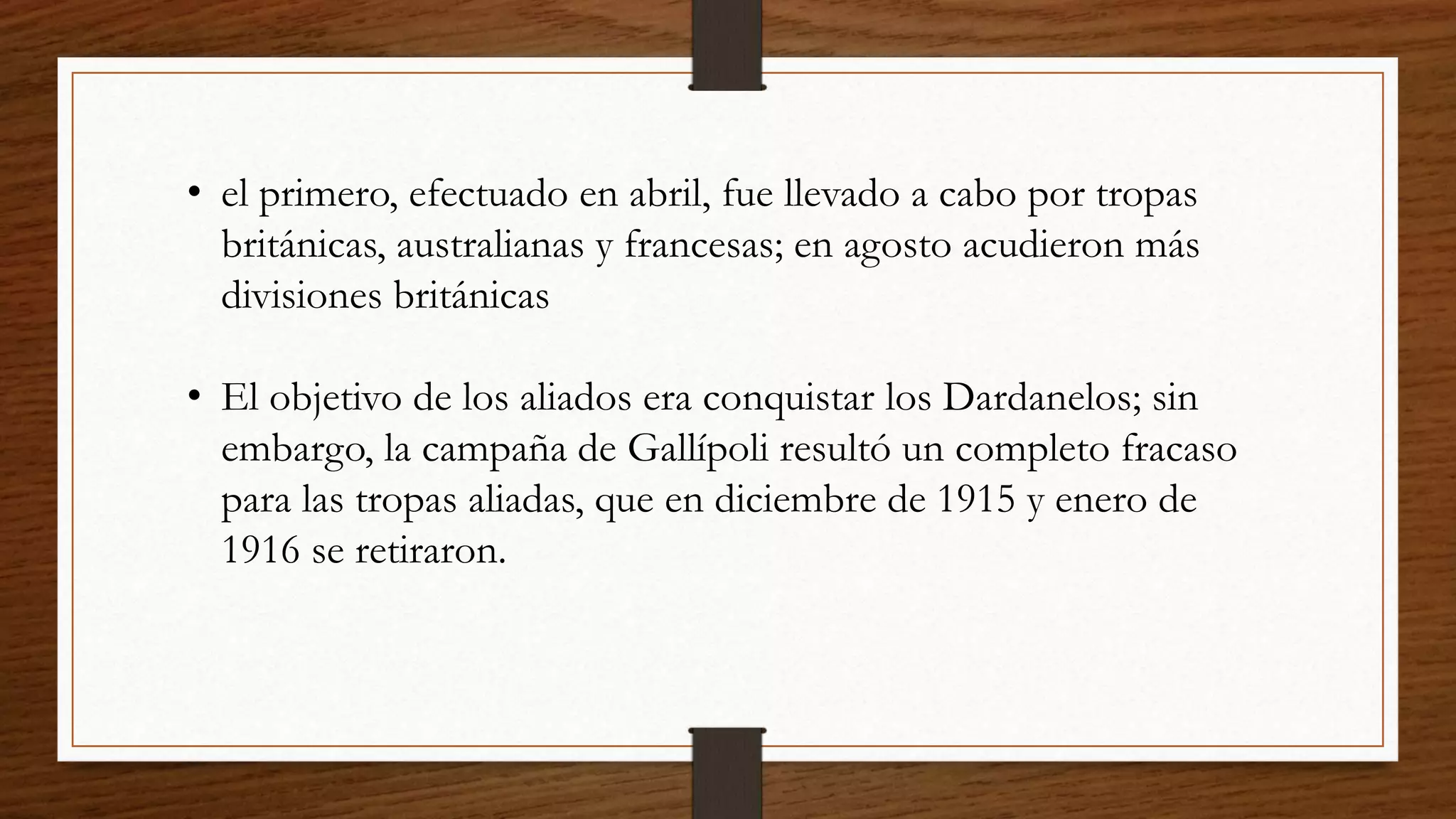 • el primero, efectuado en abril, fue llevado a cabo por tropas
británicas, australianas y francesas; en agosto acudieron más
divisiones británicas
• El objetivo de los aliados era conquistar los Dardanelos; sin
embargo, la campaña de Gallípoli resultó un completo fracaso
para las tropas aliadas, que en diciembre de 1915 y enero de
1916 se retiraron.
 